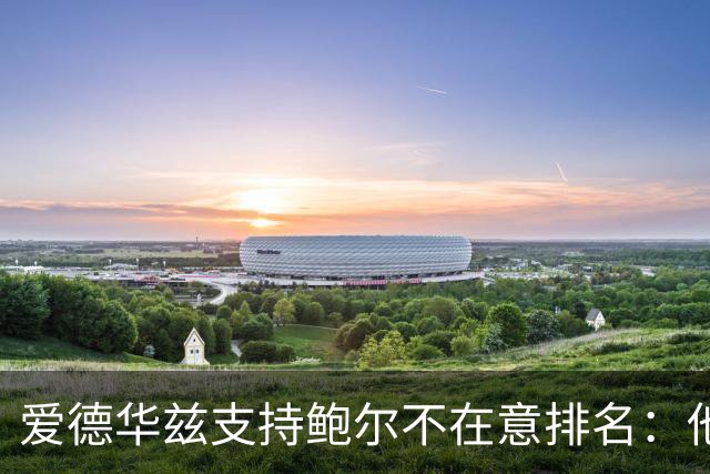 爱德华兹支持鲍尔不在意排名：他是我的控卫，我非常喜欢他